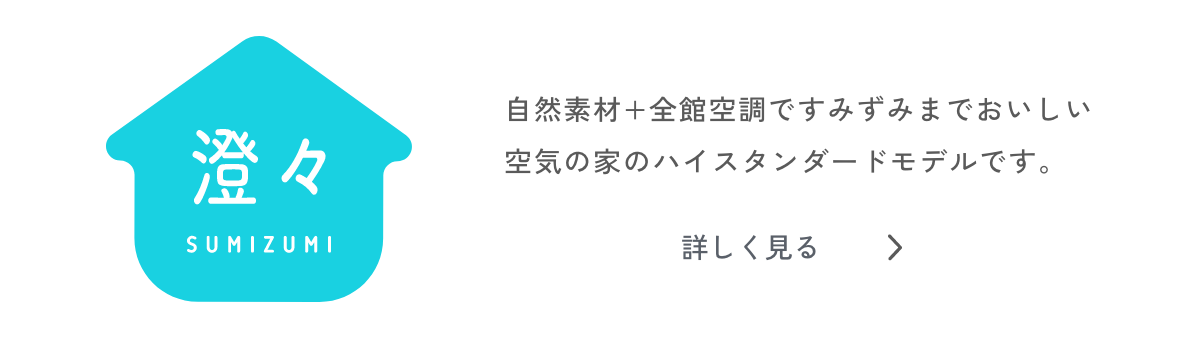 澄々 SUMIZUMI 自然素材+全館空調ですみずみまでおいしい空気の家のハイスタンダードモデルです。 詳しく見る>