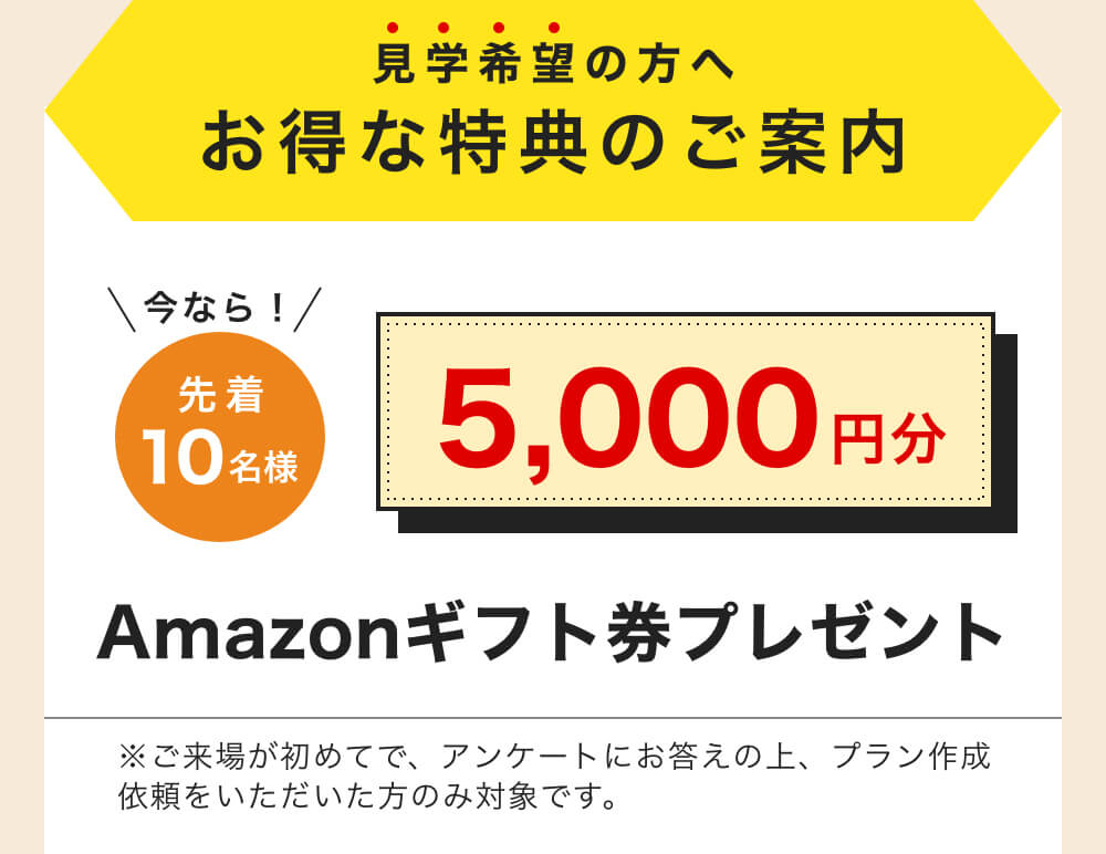 見学希望の方へお得な特典のご案内｜今なら！先着10名様 5,000円分 Amazonギフト券プレゼント｜※ご来場が初めてで、アンケートにお答えの上、プラン作成依頼をいただいた方のみ対象です。