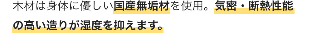 木材は身体に優しい国産無垢材を使用。気密・断熱性能の高い造りが湿度を抑えます。