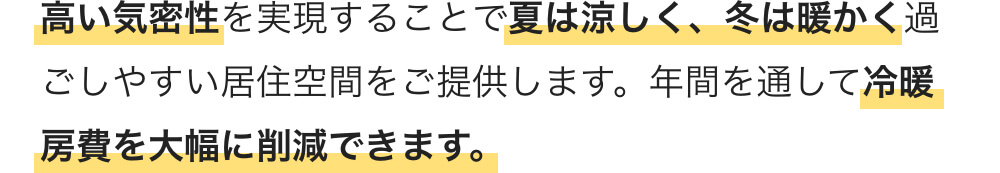 高い気密性を実現することで夏は涼しく、冬は暖かく過ごしやすい居住空間をご提供します。年間を通して冷暖房費を大幅に削減できます。