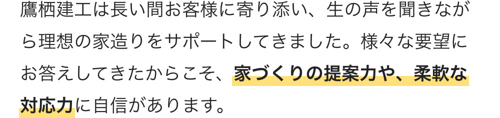 鷹栖建工は長い間お客様に寄り添い、生の声を聞きながら理想の家造りをサポートしてきました。様々な要望にお答えしてきたからこそ、家づくりの提案力や、柔軟な対応力に自信があります。