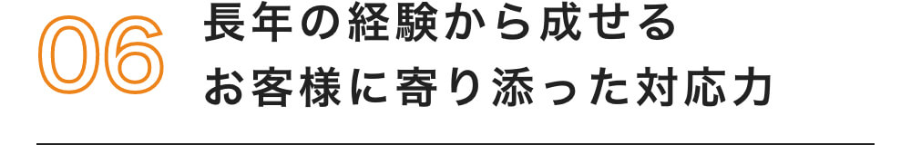 06 長年の経験から成せる お客様に寄り添った対応力
